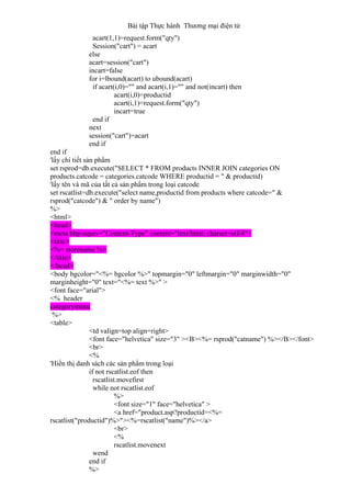 Bài tập Thực hành Thương mại điện tử
acart(1,1)=request.form("qty")
Session("cart") = acart
else
acart=session("cart")
incart=false
for i=lbound(acart) to ubound(acart)
if acart(i,0)="" and acart(i,1)="" and not(incart) then
acart(i,0)=productid
acart(i,1)=request.form("qty")
incart=true
end if
next
session("cart")=acart
end if
end if
'lấy chi tiết sản phẩm
set rsprod=db.execute("SELECT * FROM products INNER JOIN categories ON
products.catcode = categories.catcode WHERE productid = " & productid)
'lấy tên và mã của tất cả sản phẩm trong loại catcode
set rscatlist=db.execute("select name,productid from products where catcode=" &
rsprod("catcode") & " order by name")
%>
<html>
<head>
<meta http-equiv="Content-Type" content="text/html; charset=utf-8">
<title>
<%= storename %>
</title>
</head>
<body bgcolor="<%= bgcolor %>" topmargin="0" leftmargin="0" marginwidth="0"
marginheight="0" text="<%= text %>" >
<font face="arial">
<% header
categorymenu
%>
<table>
<td valign=top align=right>
<font face="helvetica" size="3" ><B><%= rsprod("catname") %></B></font>
<br>
<%
'Hiển thị danh sách các sản phẩm trong loại
if not rscatlist.eof then
rscatlist.movefirst
while not rscatlist.eof
%>
<font size="1" face="helvetica" >
<a href="product.asp?productid=<%=
rscatlist("productid")%>"><%=rscatlist("name")%></a>
<br>
<%
rscatlist.movenext
wend
end if
%>
 