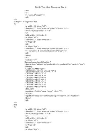 Bài tập Thực hành Thương mại điện tử
</td>
<td>
<% = rsprod("image") %>
</td>
<%
if stage="" or stage=null then
%>
<td width=180 align="left">
<font size="3" face="helvetica" color="<%= text %>">
<b><%= rsprod("name") %></b>
<br>
<table width=180 border=0>
<td align="left">
<font size="2" face="helvetica" >
<b>Price:</b>
</td>
<td align="right">
<font size="2" face="helvetica" color="<%= text %>">
<%= cursymbol & formatnumber(rsprod("price")) %>
</td>
</table>
<br>
<font size="1">
Bạn muốn mua bao nhiêu chiếc ?
<form action="addprod.asp?productid=<%= productid %>" method="post">
Số lượng:
<SELECT NAME="qty">
<OPTION SELECTED VALUE="1">1
<OPTION VALUE="2">2
<OPTION VALUE="3">3
<OPTION VALUE="4">4
<OPTION VALUE="5">5
<OPTION VALUE="6">6
<OPTION VALUE="7">7
<OPTION VALUE="8">8
</SELECT>
<input type="hidden" name="stage" value="2">
<br><br>
<input type=image src="anh/purchase.gif" border=0 alt="Purchase">
</form>
</td>
<%
else
%>
<td width=180 align="left">
<font size="3" face="helvetica" color="<%= text %>">
<b><%= rsprod("name") %></b>
<br>
<table width=180 border=0>
<td align="left">
<font size="2" face="helvetica" >
<b>Price:</b>
</td>
<td align="right">
 