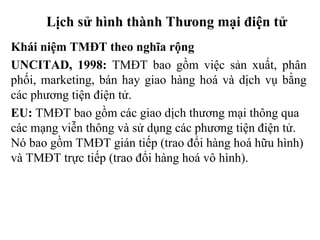 Lịch sử hình thành Thưong mại điện tử
Khái niệm TMĐT theo nghĩa rộng
UNCITAD, 1998: TMĐT bao gồm việc sản xuất, phân
phối, marketing, bán hay giao hàng hoá và dịch vụ bằng
các phương tiện điện tử.
EU: TMĐT bao gồm các giao dịch thương mại thông qua
các mạng viễn thông và sử dụng các phương tiện điện tử.
Nó bao gồm TMĐT gián tiếp (trao đổi hàng hoá hữu hình)
và TMĐT trực tiếp (trao đổi hàng hoá vô hình).
 