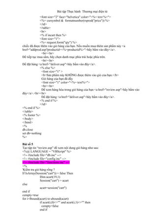 Bài tập Thực hành Thương mại điện tử
<font size="2" face="helvetica" color="<%= text %>">
<%= cursymbol & formatnumber(rsprod("price")) %>
</td>
</table>
<br>
<% if incart then %>
<font size="1">
<%= request.form("qty") %>
chiếc đã được thêm vào giỏ hàng của bạn. Nếu muốn mua thêm sản phẩm này <a
href="addprod.asp?productid=<%=productid%>">hãy bấm vào đây</a>.
<br><br>
Để tiếp tục mua sắm, hãy chọn danh mục phía trái hoặc phía trên.
<br><br>
Để đặt hàng <a href="deliver.asp">hãy bấm vào đây</a>.
<% else %>
<font size="1" >
<b>Sản phẩm này KHÔNG được thêm vào giỏ của bạn.</b>
Giỏ hàng của bạn đã đầy
<font size="1" color="<%= text%>">
<br><br>
Để xem hàng hóa trong giỏ hàng của bạn <a href="review.asp">hãy bấm vào
đây</a>.<br><br>
Để đặt hàng <a href="deliver.asp">hãy bấm vào đây</a>.
<% end if %>
</td>
<% end if %>
</table>
<% footer %>
</body>
</html>
<%
db.close
set db=nothing
%>
Bài số 5
Tạo tập tin “review.asp” để xem nội dung giỏ hàng như sau:
<%@ LANGUAGE = "VBScript" %>
<!-- #include file="db.inc" -->
<!-- #include file="config.inc" -->
<!-- #include file="functions.inc" -->
<%
'Kiểm tra giỏ hàng rổng ?
If IsArray(Session("cart")) = false Then
Dim acart(19,1)
Session("cart") = acart
else
acart=session("cart")
end if
cempty=true
for i=lbound(acart) to ubound(acart)
if acart(i,0)<>"" and acart(i,1)<>"" then
cempty=false
end if
 