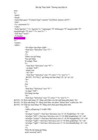 Bài tập Thực hành Thương mại điện tử
next
%>
<html>
<head>
<meta http-equiv="Content-Type" content="text/html; charset=utf-8">
<title>
<%= storename %>
</title>
<body bgcolor="<%= bgcolor %>" topmargin="0" leftmargin="0" marginwidth="0"
marginheight="0" text="<%= text %>" >
<font face="arial">
<% header
categorymenu
%>
<center>
<table>
<td valign=top align=right>
<font face="helvetica" size="3" >
<br>
<%
'Thêm vào giỏ hàng
'Tạo giỏ hàng
If cempty Then
%>
<font face="helvetica" size="6" >
<p align="left">
empty cart
<br><br>
<font face="helvetica" size="4" color="<%= text %>">
· <b>Chú ý! giỏ hàng của bạn rổng!</b><p><p><p>
<br>
<%
else
%>
<font face="helvetica" size="6" >
<p align="left">
Giỏ hàng của bạn
<br>
<font face="helvetica" size="2" color="<%= text %>">
· <b>Xem mặt hàng</b> bằng cách bấm vào tên mặt hàng phía dưới.<br>
· <b>Xóa mặt hàng</b> bằng cách bấm vào phím "delete item" ở phía trái.<br>
· <b>Tiếp tục mua hàng</b> bằng cách chọn gian hàng phía trên.
<br>
<table cellspacing=5 width=500>
<tr>
<td align="center"><font face=helvetica size=2><b>Xóa&nbsp;</b></td>
<td align="left"><font face=helvetica size=2><b>Mặt hàng&nbsp;</b></td>
<td align="center"><font face=helvetica size=2><b>Số lượng&nbsp;</b></td>
<td align="right"><font face=helvetica size=2><b>Đơn giá&nbsp;</b></td>
<td align="right"><font face=helvetica size=2><b>Giá thành&nbsp;</b></td>
</tr>
<%
'Hiển thị nội dung giỏ hàng
acart=session("cart")
 
