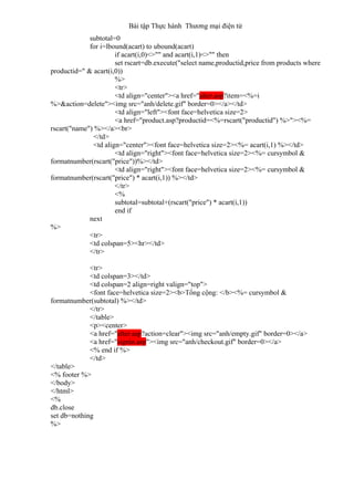 Bài tập Thực hành Thương mại điện tử
subtotal=0
for i=lbound(acart) to ubound(acart)
if acart(i,0)<>"" and acart(i,1)<>"" then
set rscart=db.execute("select name,productid,price from products where
productid=" & acart(i,0))
%>
<tr>
<td align="center"><a href="alter.asp?item=<%=i
%>&action=delete"><img src="anh/delete.gif" border=0></a></td>
<td align="left"><font face=helvetica size=2>
<a href="product.asp?productid=<%=rscart("productid") %>"><%=
rscart("name") %></a><br>
</td>
<td align="center"><font face=helvetica size=2><%= acart(i,1) %></td>
<td align="right"><font face=helvetica size=2><%= cursymbol &
formatnumber(rscart("price"))%></td>
<td align="right"><font face=helvetica size=2><%= cursymbol &
formatnumber(rscart("price") * acart(i,1)) %></td>
</tr>
<%
subtotal=subtotal+(rscart("price") * acart(i,1))
end if
next
%>
<tr>
<td colspan=5><hr></td>
</tr>
<tr>
<td colspan=3></td>
<td colspan=2 align=right valign="top">
<font face=helvetica size=2><b>Tổng cộng: </b><%= cursymbol &
formatnumber(subtotal) %></td>
</tr>
</table>
<p><center>
<a href="alter.asp?action=clear"><img src="anh/empty.gif" border=0></a>
<a href="signin.asp"><img src="anh/checkout.gif" border=0></a>
<% end if %>
</td>
</table>
<% footer %>
</body>
</html>
<%
db.close
set db=nothing
%>
 