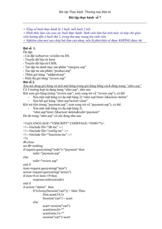Bài tập Thực hành Thương mại điện tử
Bài tập thực hành số 7
+ Tổng số buổi thực hành là 1 buổi, mỗi buổi 2 tiết
+ Hình thức báo cáo sau các buổi thực hành: Sinh viên làm bài trên máy và nộp cho giáo
viên hướng dẫn ở buổi thứ 2, trong thư mục mang tên sinh viên
+ Nghiêm cấm mọi sao chép bài làm của nhau, nếu bị phát hiện sẽ được KHÔNG được thi
Bài số 1.
Ôn tập:
- Cài đặt webserver và kiểm tra IIS.
- Truyền dữ liệu từ form
- Truyền dữ liệu từ CSDL
- Tạo tập tin danh mục sản phẩm “category.asp”
- Tạo tập tin sản phẩm “product.asp”
- Thêm giỏ hàng “addprod.asp”
- Hiển thị giỏ hàng “review.asp”
Bài số 2.
Xóa nội dung giỏ hàng và một mặt hàng trong giỏ hàng bằng cách dùng trang “alter.asp”
Có 3 trường hợp sử dụng trang “alter.asp”, như sau:
Khi xem giỏ hàng (trang “review.asp”; xem xong trở về “review.asp”), có thể
- Xóa một mặt hàng (ví dụ mặt hàng 2) “alter.asp?item=2&action=delete”
- Xóa hết giỏ hàng “alter.asp?action=clear”
Khi trả tiền (trang “payment.asp”; xem xong trở về “payment.asp”), có thể
- Xóa một mặt hàng (ví dụ mặt hàng 2)
“alter.asp?item=2&action=delete&redir=payment”
Do đó trang “alter.asp” có nội dung như sau:
<%@LANGUAGE="VBSCRIPT" CODEPAGE="65001"%>
<!-- #include file="db.inc" -->
<!-- #include file="config.inc" -->
<!-- #include file="functions.inc" -->
<%
db.close
set db=nothing
if request.querystring("redir")="payment" then
redir="payment.asp"
else
redir="review.asp"
end if
item=request.querystring("item")
action=request.querystring("action")
if item<0 or item>19 then
response.redirect(redir)
end if
if action="delete" then
If IsArray(Session("cart")) = false Then
Dim acart(19,1)
Session("cart") = acart
else
acart=session("cart")
acart(item,0)=""
acart(item,1)=""
session("cart")=acart
 