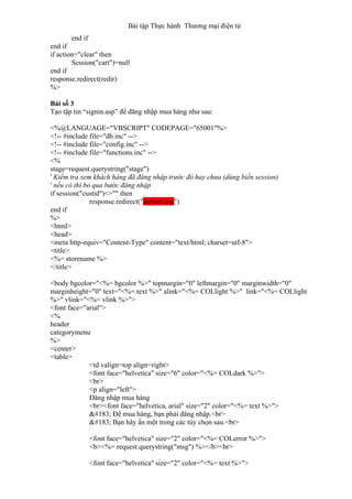 Bài tập Thực hành Thương mại điện tử
end if
end if
if action="clear" then
Session("cart")=null
end if
response.redirect(redir)
%>
Bài số 3
Tạo tập tin “signin.asp” để đăng nhập mua hàng như sau:
<%@LANGUAGE="VBSCRIPT" CODEPAGE="65001"%>
<!-- #include file="db.inc" -->
<!-- #include file="config.inc" -->
<!-- #include file="functions.inc" -->
<%
stage=request.querystring("stage")
' Kiểm tra xem khách hàng đã đăng nhập trước đó hay chưa (dùng biến session)
' nếu có thì bỏ qua bước đăng nhập
if session("custid")<>"" then
response.redirect("deliver.asp")
end if
%>
<html>
<head>
<meta http-equiv="Content-Type" content="text/html; charset=utf-8">
<title>
<%= storename %>
</title>
<body bgcolor="<%= bgcolor %>" topmargin="0" leftmargin="0" marginwidth="0"
marginheight="0" text="<%= text %>" alink="<%= COLlight %>" link="<%= COLlight
%>" vlink="<%= vlink %>">
<font face="arial">
<%
header
categorymenu
%>
<center>
<table>
<td valign=top align=right>
<font face="helvetica" size="6" color="<%= COLdark %>">
<br>
<p align="left">
Đăng nhập mua hàng
<br><font face="helvetica, arial" size="2" color="<%= text %>">
· Để mua hàng, bạn phải đăng nhập.<br>
· Bạn hãy ấn một trong các tùy chọn sau.<br>
<font face="helvetica" size="2" color="<%= COLerror %>">
<b><%= request.querystring("msg") %></b><br>
<font face="helvetica" size="2" color="<%= text %>">
 