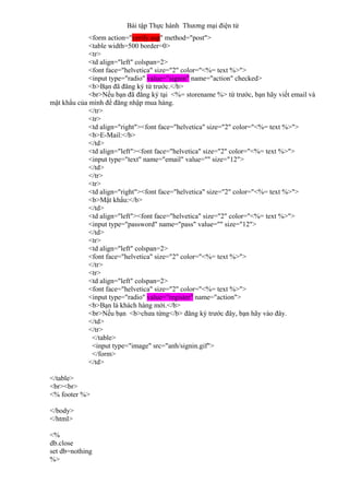 Bài tập Thực hành Thương mại điện tử
<form action="verify.asp" method="post">
<table width=500 border=0>
<tr>
<td align="left" colspan=2>
<font face="helvetica" size="2" color="<%= text %>">
<input type="radio" value="signin" name="action" checked>
<b>Bạn đã đăng ký từ trước.</b>
<br>Nếu bạn đã đăng ký tại <%= storename %> từ trước, bạn hãy viết email và
mật khẩu của mình để đăng nhập mua hàng.
</tr>
<tr>
<td align="right"><font face="helvetica" size="2" color="<%= text %>">
<b>E-Mail:</b>
</td>
<td align="left"><font face="helvetica" size="2" color="<%= text %>">
<input type="text" name="email" value="" size="12">
</td>
</tr>
<tr>
<td align="right"><font face="helvetica" size="2" color="<%= text %>">
<b>Mật khẩu:</b>
</td>
<td align="left"><font face="helvetica" size="2" color="<%= text %>">
<input type="password" name="pass" value="" size="12">
</td>
<tr>
<td align="left" colspan=2>
<font face="helvetica" size="2" color="<%= text %>">
</tr>
<tr>
<td align="left" colspan=2>
<font face="helvetica" size="2" color="<%= text %>">
<input type="radio" value="register" name="action">
<b>Bạn là khách hàng mới.</b>
<br>Nếu bạn <b>chưa từng</b> đăng ký trước đây, bạn hãy vào đây.
</td>
</tr>
</table>
<input type="image" src="anh/signin.gif">
</form>
</td>
</table>
<br><br>
<% footer %>
</body>
</html>
<%
db.close
set db=nothing
%>
 