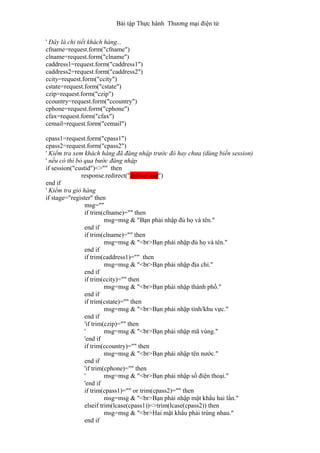 Bài tập Thực hành Thương mại điện tử
' Đây là chi tiết khách hàng...
cfname=request.form("cfname")
clname=request.form("clname")
caddress1=request.form("caddress1")
caddress2=request.form("caddress2")
ccity=request.form("ccity")
cstate=request.form("cstate")
czip=request.form("czip")
ccountry=request.form("ccountry")
cphone=request.form("cphone")
cfax=request.form("cfax")
cemail=request.form("cemail")
cpass1=request.form("cpass1")
cpass2=request.form("cpass2")
' Kiểm tra xem khách hàng đã đăng nhập trước đó hay chưa (dùng biến session)
' nếu có thì bỏ qua bước đăng nhập
if session("custid")<>"" then
response.redirect("deliver.asp")
end if
' Kiểm tra giỏ hàng
if stage="register" then
msg=""
if trim(cfname)="" then
msg=msg & "Bạn phải nhập đủ họ và tên."
end if
if trim(clname)="" then
msg=msg & "<br>Bạn phải nhập đủ họ và tên."
end if
if trim(caddress1)="" then
msg=msg & "<br>Bạn phải nhập địa chỉ."
end if
if trim(ccity)="" then
msg=msg & "<br>Bạn phải nhập thành phố."
end if
if trim(cstate)="" then
msg=msg & "<br>Bạn phải nhập tỉnh/khu vực."
end if
'if trim(czip)="" then
' msg=msg & "<br>Bạn phải nhập mã vùng."
'end if
if trim(ccountry)="" then
msg=msg & "<br>Bạn phải nhập tên nước."
end if
'if trim(cphone)="" then
' msg=msg & "<br>Bạn phải nhập số điện thoại."
'end if
if trim(cpass1)="" or trim(cpass2)="" then
msg=msg & "<br>Bạn phải nhập mật khẩu hai lần."
elseif trim(lcase(cpass1))<>trim(lcase(cpass2)) then
msg=msg & "<br>Hai mật khẩu phải trùng nhau."
end if
 