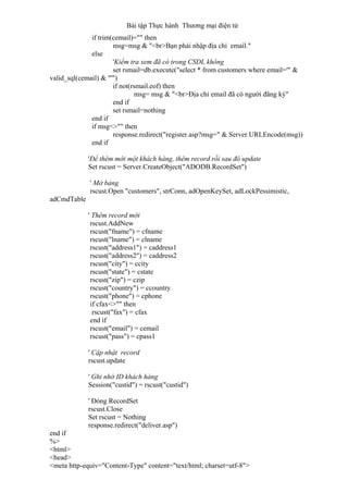 Bài tập Thực hành Thương mại điện tử
if trim(cemail)="" then
msg=msg & "<br>Bạn phải nhập địa chỉ email."
else
'Kiểm tra xem đã có trong CSDL không
set rsmail=db.execute("select * from customers where email='" &
valid_sql(cemail) & "'")
if not(rsmail.eof) then
msg= msg & "<br>Địa chỉ email đã có người đăng ký"
end if
set rsmail=nothing
end if
if msg<>"" then
response.redirect("register.asp?msg=" & Server.URLEncode(msg))
end if
'Để thêm mới một khách hàng, thêm record rồi sau đó update
Set rscust = Server.CreateObject("ADODB.RecordSet")
' Mở bảng
rscust.Open "customers", strConn, adOpenKeySet, adLockPessimistic,
adCmdTable
' Thêm record mới
rscust.AddNew
rscust("fname") = cfname
rscust("lname") = clname
rscust("address1") = caddress1
rscust("address2") = caddress2
rscust("city") = ccity
rscust("state") = cstate
rscust("zip") = czip
rscust("country") = ccountry
rscust("phone") = cphone
if cfax<>"" then
rscust("fax") = cfax
end if
rscust("email") = cemail
rscust("pass") = cpass1
' Cập nhật record
rscust.update
' Ghi nhớ ID khách hàng
Session("custid") = rscust("custid")
' Đóng RecordSet
rscust.Close
Set rscust = Nothing
response.redirect("deliver.asp")
end if
%>
<html>
<head>
<meta http-equiv="Content-Type" content="text/html; charset=utf-8">
 