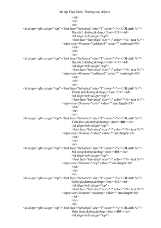 Bài tập Thực hành Thương mại điện tử
</td>
</tr>
<tr>
<td align=right valign="top"><font face="helvetica" size="1" color="<%= COLdark %>">
Địa chỉ 1:&nbsp;&nbsp;</font><BR></td>
<td align=left valign="top">
<font face="helvetica" size="1" color="<%= text %>">
<input size=40 name="caddress1" value="" maxlength=80>
</td>
</tr>
<tr>
<td align=right valign="top"><font face="helvetica" size="1" color="<%= COLdark %>">
Địa chỉ 2:&nbsp;&nbsp;</font><BR></td>
<td align=left valign="top">
<font face="helvetica" size="1" color="<%= text %>">
<input size=40 name="caddress2" value="" maxlength=80>
</td>
</tr>
<tr>
<td align=right valign="top"><font face="helvetica" size="1" color="<%= COLdark %>">
Thành phố:&nbsp;&nbsp;</font><BR></td>
<td align=left valign="top">
<font face="helvetica" size="1" color="<%= text %>">
<input size=28 name="ccity" value="" maxlength=28>
</td>
</tr>
<tr>
<td align=right valign="top"><font face="helvetica" size="1" color="<%= COLdark %>">
Tỉnh/khu vực:&nbsp;&nbsp;</font><BR></td>
<td align=left valign="top">
<font face="helvetica" size="1" color="<%= text %>">
<input size=28 name="cstate" value="" maxlength=28>
</td>
</tr>
<tr>
<td align=right valign="top"><font face="helvetica" size="1" color="<%= COLdark %>">
Mã vùng:&nbsp;&nbsp;</font><BR></td>
<td align=left valign="top">
<font face="helvetica" size="1" color="<%= text %>">
<input size=20 name="czip" value="" maxlength=20>
</td>
</tr>
<tr>
<td align=right valign="top"><font face="helvetica" size="1" color="<%= COLdark %>">
Quốc gia:&nbsp;&nbsp;</font><BR></td>
<td align=left valign="top">
<font face="helvetica" size="1" color="<%= text %>">
<input size=20 name="ccountry" value="" maxlength=20>
</td>
</tr>
<tr>
<td align=right valign="top"><font face="helvetica" size="1" color="<%= COLdark %>">
Điện thoại:&nbsp;&nbsp;</font><BR></td>
<td align=left valign="top">
 
