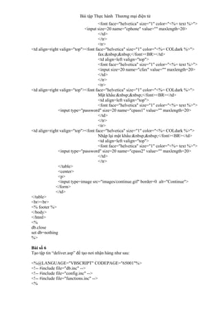 Bài tập Thực hành Thương mại điện tử
<font face="helvetica" size="1" color="<%= text %>">
<input size=20 name="cphone" value="" maxlength=20>
</td>
</tr>
<tr>
<td align=right valign="top"><font face="helvetica" size="1" color="<%= COLdark %>">
fax:&nbsp;&nbsp;</font><BR></td>
<td align=left valign="top">
<font face="helvetica" size="1" color="<%= text %>">
<input size=20 name="cfax" value="" maxlength=20>
</td>
</tr>
<tr>
<td align=right valign="top"><font face="helvetica" size="1" color="<%= COLdark %>">
Mật khẩu:&nbsp;&nbsp;</font><BR></td>
<td align=left valign="top">
<font face="helvetica" size="1" color="<%= text %>">
<input type="password" size=20 name="cpass1" value="" maxlength=20>
</td>
</tr>
<tr>
<td align=right valign="top"><font face="helvetica" size="1" color="<%= COLdark %>">
Nhập lại mật khẩu:&nbsp;&nbsp;</font><BR></td>
<td align=left valign="top">
<font face="helvetica" size="1" color="<%= text %>">
<input type="password" size=20 name="cpass2" value="" maxlength=20>
</td>
</tr>
</table>
<center>
<p>
<input type=image src="images/continue.gif" border=0 alt="Continue">
</form>
</td>
</table>
<br><br>
<% footer %>
</body>
</html>
<%
db.close
set db=nothing
%>
Bài số 6
Tạo tập tin “deliver.asp” để tạo nơi nhận hàng như sau:
<%@LANGUAGE="VBSCRIPT" CODEPAGE="65001"%>
<!-- #include file="db.inc" -->
<!-- #include file="config.inc" -->
<!-- #include file="functions.inc" -->
<%
 