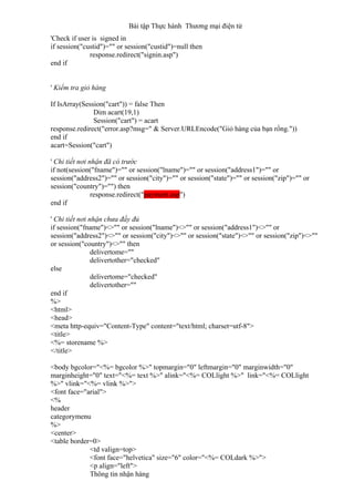 Bài tập Thực hành Thương mại điện tử
'Check if user is signed in
if session("custid")="" or session("custid")=null then
response.redirect("signin.asp")
end if
' Kiểm tra giỏ hàng
If IsArray(Session("cart")) = false Then
Dim acart(19,1)
Session("cart") = acart
response.redirect("error.asp?msg=" & Server.URLEncode("Giỏ hàng của bạn rổng."))
end if
acart=Session("cart")
' Chi tiết nơi nhận đã có trước
if not(session("fname")="" or session("lname")="" or session("address1")="" or
session("address2")="" or session("city")="" or session("state")="" or session("zip")="" or
session("country")="") then
response.redirect("payment.asp")
end if
' Chi tiết nơi nhận chưa đầy đủ
if session("fname")<>"" or session("lname")<>"" or session("address1")<>"" or
session("address2")<>"" or session("city")<>"" or session("state")<>"" or session("zip")<>""
or session("country")<>"" then
delivertome=""
delivertother="checked"
else
delivertome="checked"
delivertother=""
end if
%>
<html>
<head>
<meta http-equiv="Content-Type" content="text/html; charset=utf-8">
<title>
<%= storename %>
</title>
<body bgcolor="<%= bgcolor %>" topmargin="0" leftmargin="0" marginwidth="0"
marginheight="0" text="<%= text %>" alink="<%= COLlight %>" link="<%= COLlight
%>" vlink="<%= vlink %>">
<font face="arial">
<%
header
categorymenu
%>
<center>
<table border=0>
<td valign=top>
<font face="helvetica" size="6" color="<%= COLdark %>">
<p align="left">
Thông tin nhận hàng
 