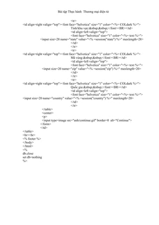 Bài tập Thực hành Thương mại điện tử
<tr>
<td align=right valign="top"><font face="helvetica" size="1" color="<%= COLdark %>">
Tỉnh/khu vực:&nbsp;&nbsp;</font><BR></td>
<td align=left valign="top">
<font face="helvetica" size="1" color="<%= text %>">
<input size=28 name="state" value="<% =session("state") %>" maxlength=28>
</td>
</tr>
<tr>
<td align=right valign="top"><font face="helvetica" size="1" color="<%= COLdark %>">
Mã vùng:&nbsp;&nbsp;</font><BR></td>
<td align=left valign="top">
<font face="helvetica" size="1" color="<%= text %>">
<input size=20 name="zip" value="<% =session("zip") %>" maxlength=20>
</td>
</tr>
<tr>
<td align=right valign="top"><font face="helvetica" size="1" color="<%= COLdark %>">
Quốc gia:&nbsp;&nbsp;</font><BR></td>
<td align=left valign="top">
<font face="helvetica" size="1" color="<%= text %>">
<input size=20 name="country" value="<% =session("country") %>" maxlength=20>
</td>
</tr>
</table>
<center>
<p>
<input type=image src="anh/continue.gif" border=0 alt="Continue">
</form>
</td>
</table>
<br><br>
<% footer %>
</body>
</html>
<%
db.close
set db=nothing
%>
 