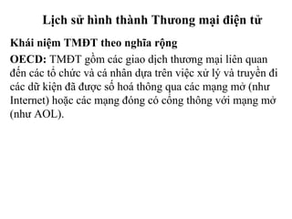 Lịch sử hình thành Thưong mại điện tử
Khái niệm TMĐT theo nghĩa rộng
OECD: TMĐT gồm các giao dịch thương mại liên quan
đến các tổ chức và cá nhân dựa trên việc xử lý và truyền đi
các dữ kiện đã được số hoá thông qua các mạng mở (như
Internet) hoặc các mạng đóng có cổng thông với mạng mở
(như AOL).
 