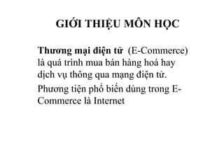 GIỚI THIỆU MÔN HỌC
Thương mại điện tử (E-Commerce)
là quá trình mua bán hàng hoá hay
dịch vụ thông qua mạng điện tử.
Phương tiện phổ biến dùng trong E-
Commerce là Internet
 
