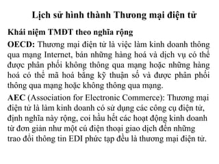 Lịch sử hình thành Thưong mại điện tử
Khái niệm TMĐT theo nghĩa rộng
OECD: Thương mại điện tử là việc làm kinh doanh thông
qua mạng Internet, bán những hàng hoá và dịch vụ có thể
được phân phối không thông qua mạng hoặc những hàng
hoá có thể mã hoá bằng kỹ thuận số và được phân phối
thông qua mạng hoặc không thông qua mạng.
AEC (Association for Electronic Commerce): Thương mại
điện tử là làm kinh doanh có sử dụng các công cụ điện tử,
định nghĩa này rộng, coi hầu hết các hoạt động kinh doanh
từ đơn giản như một cú điện thoại giao dịch đến những
trao đổi thông tin EDI phức tạp đều là thương mại điện tử.
 