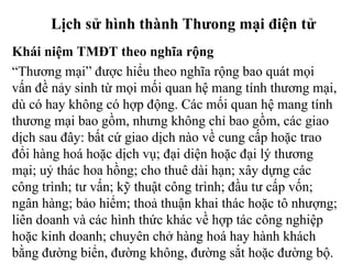 Lịch sử hình thành Thưong mại điện tử
Khái niệm TMĐT theo nghĩa rộng
“Thương mại” được hiểu theo nghĩa rộng bao quát mọi
vấn đề nảy sinh từ mọi mối quan hệ mang tính thương mại,
dù có hay không có hợp động. Các mối quan hệ mang tính
thương mại bao gồm, nhưng không chỉ bao gồm, các giao
dịch sau đây: bất cứ giao dịch nào về cung cấp hoặc trao
đổi hàng hoá hoặc dịch vụ; đại diện hoặc đại lý thương
mại; uỷ thác hoa hồng; cho thuê dài hạn; xây dựng các
công trình; tư vấn; kỹ thuật công trình; đầu tư cấp vốn;
ngân hàng; bảo hiểm; thoả thuận khai thác hoặc tô nhượng;
liên doanh và các hình thức khác về hợp tác công nghiệp
hoặc kinh doanh; chuyên chở hàng hoá hay hành khách
bằng đường biển, đường không, đường sắt hoặc đường bộ.
 