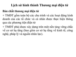 Lịch sử hình thành Thưong mại điện tử
Bản chất thưong mại điện tử
+ TMĐT gồm toàn bộ các chu trình và các hoạt động kinh
doanh của các tổ chức và cá nhân được thực hiện thông
qua các phương tiện điện tử
+ TMĐT phải được xây dựng trên một nền tảng vững chắc
về cơ sở hạ tầng (bao gồm cơ sở hạ tầng về kinh tế, công
nghệ, pháp lý và nguồn nhân lực).
 