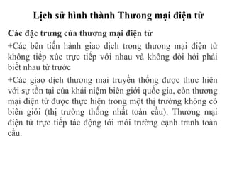 Lịch sử hình thành Thưong mại điện tử
Các đặc trưng của thương mại điện tử
+Các bên tiến hành giao dịch trong thương mại điện tử
không tiếp xúc trực tiếp với nhau và không đòi hỏi phải
biết nhau từ trước
+Các giao dịch thương mại truyền thống được thực hiện
với sự tồn tại của khái niệm biên giới quốc gia, còn thương
mại điện tử được thực hiện trong một thị trường không có
biên giới (thị trường thống nhất toàn cầu). Thương mại
điện tử trực tiếp tác động tới môi trường cạnh tranh toàn
cầu.
 