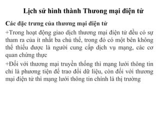 Lịch sử hình thành Thưong mại điện tử
Các đặc trưng của thương mại điện tử
+Trong hoạt động giao dịch thương mại điện tử đều có sự
tham ra của ít nhất ba chủ thể, trong đó có một bên không
thể thiếu được là người cung cấp dịch vụ mạng, các cơ
quan chứng thực
+Đối với thương mại truyền thống thì mạng lưới thông tin
chỉ là phương tiện để trao đổi dữ liệu, còn đối với thương
mại điện tử thì mạng lưới thông tin chính là thị trường
 