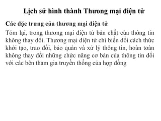 Lịch sử hình thành Thưong mại điện tử
Các đặc trưng của thương mại điện tử
Tóm lại, trong thương mại điện tử bản chất của thông tin
không thay đổi. Thương mại điện tử chỉ biến đổi cách thức
khởi tạo, trao đổi, bảo quản và xử lý thông tin, hoàn toàn
không thay đổi những chức năng cơ bản của thông tin đối
với các bên tham gia truyền thống của hợp đồng
 