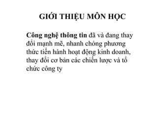 GIỚI THIỆU MÔN HỌC
Công nghệ thông tin đã và đang thay
đổi mạnh mẽ, nhanh chóng phương
thức tiến hành hoạt động kinh doanh,
thay đổi cơ bản các chiến lược và tổ
chức công ty
 