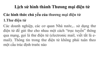Lịch sử hình thành Thưong mại điện tử
Các hình thức chủ yếu của thương mại điện tử
1.Thư điện tử
Các doanh nghiệp, các cơ quan Nhà nước,.. sử dụng thư
điện tử để gửi thư cho nhau một cách “trực tuyến” thông
qua mạng, gọi là thư điện tử (electronic mail, viết tắt là e-
mail). Thông tin trong thư điện tử không phải tuân theo
một cấu trúc định trước nào
 