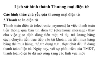 Lịch sử hình thành Thưong mại điện tử
Các hình thức chủ yếu của thương mại điện tử
2.Thanh toán điện tử
Thanh toán điện tử (electronic payment) là việc thanh toán
tiền thông qua bản tin điện tử (electronic message) thay
cho việc giao dịch dùng tiền mặt; ví dụ, trả lương bằng
cách chuyển tiền trực tiếp vào tài khoản, trả tiền mua hàng
bằng thẻ mua hàng, thẻ tín dụng v.v.. thực chất đều là dạng
thanh toán điện tử. Ngày nay, với sự phát triển của TMĐT,
thanh toán điện tử đã mở rộng sang các lĩnh vực mới
 