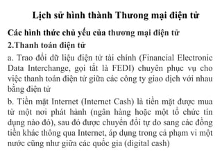 Lịch sử hình thành Thưong mại điện tử
Các hình thức chủ yếu của thương mại điện tử
2.Thanh toán điện tử
a. Trao đổi dữ liệu điện tử tài chính (Financial Electronic
Data Interchange, gọi tắt là FEDI) chuyên phục vụ cho
việc thanh toán điện tử giữa các công ty giao dịch với nhau
bằng điện tử
b. Tiền mặt Internet (Internet Cash) là tiền mặt được mua
từ một nơi phát hành (ngân hàng hoặc một tổ chức tín
dụng nào đó), sau đó được chuyển đổi tự do sang các đồng
tiền khác thông qua Internet, áp dụng trong cả phạm vi một
nước cũng như giữa các quốc gia (digital cash)
 