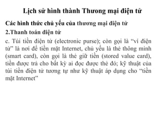 Lịch sử hình thành Thưong mại điện tử
Các hình thức chủ yếu của thương mại điện tử
2.Thanh toán điện tử
c. Túi tiền điện tử (electronic purse); còn gọi là “ví điện
tử” là nơi để tiền mặt Internet, chủ yếu là thẻ thông minh
(smart card), còn gọi là thẻ giữ tiền (stored value card),
tiền được trả cho bất kỳ ai đọc được thẻ đó; kỹ thuật của
túi tiền điện tử tương tự như kỹ thuật áp dụng cho “tiền
mặt Internet”
 