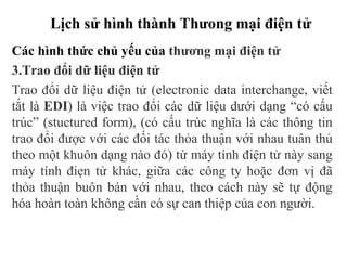 Lịch sử hình thành Thưong mại điện tử
Các hình thức chủ yếu của thương mại điện tử
3.Trao đổi dữ liệu điện tử
Trao đổi dữ liệu điện tử (electronic data interchange, viết
tắt là EDI) là việc trao đổi các dữ liệu dưới dạng “có cấu
trúc” (stuctured form), (có cấu trúc nghĩa là các thông tin
trao đổi được với các đối tác thỏa thuận với nhau tuân thủ
theo một khuôn dạng nào đó) từ máy tính điện tử này sang
máy tính điẹn tử khác, giữa các công ty hoặc đơn vị đã
thỏa thuận buôn bán với nhau, theo cách này sẽ tự động
hóa hoàn toàn không cần có sự can thiệp của con người.
 