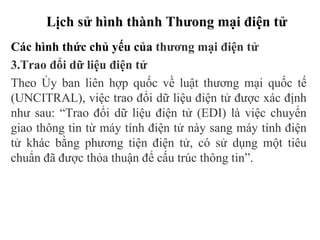 Lịch sử hình thành Thưong mại điện tử
Các hình thức chủ yếu của thương mại điện tử
3.Trao đổi dữ liệu điện tử
Theo Ủy ban liên hợp quốc về luật thương mại quốc tế
(UNCITRAL), việc trao đổi dữ liệu điện tử được xác định
như sau: “Trao đổi dữ liệu điện tử (EDI) là việc chuyển
giao thông tin từ máy tính điện tử này sang máy tính điện
tử khác bằng phương tiện điện tử, có sử dụng một tiêu
chuẩn đã được thỏa thuận để cấu trúc thông tin”.
 