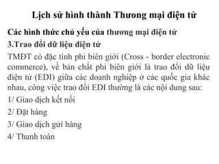 Lịch sử hình thành Thưong mại điện tử
Các hình thức chủ yếu của thương mại điện tử
3.Trao đổi dữ liệu điện tử
TMĐT có đặc tính phi biên giới (Cross - border electronic
commerce), về bản chất phi biên giới là trao đổi dữ liệu
điện tử (EDI) giữa các doanh nghiệp ở các quốc gia khác
nhau, công việc trao đổi EDI thường là các nội dung sau:
1/ Giao dịch kết nối
2/ Đặt hàng
3/ Giao dịch gửi hàng
4/ Thanh toán
 