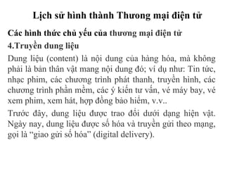 Lịch sử hình thành Thưong mại điện tử
Các hình thức chủ yếu của thương mại điện tử
4.Truyền dung liệu
Dung liệu (content) là nội dung của hàng hóa, mà không
phải là bản thân vật mang nội dung đó; ví dụ như: Tin tức,
nhạc phim, các chương trình phát thanh, truyền hình, các
chương trình phần mềm, các ý kiến tư vấn, vé máy bay, vé
xem phim, xem hát, hợp đồng bảo hiểm, v.v..
Trước đây, dung liệu được trao đổi dưới dạng hiện vật.
Ngày nay, dung liệu được số hóa và truyền gửi theo mạng,
gọi là “giao gửi số hóa” (digital delivery).
 