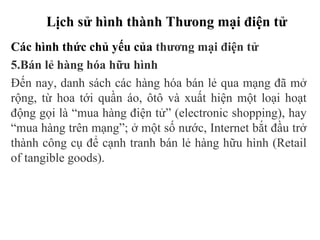 Lịch sử hình thành Thưong mại điện tử
Các hình thức chủ yếu của thương mại điện tử
5.Bán lẻ hàng hóa hữu hình
Đến nay, danh sách các hàng hóa bán lẻ qua mạng đã mở
rộng, từ hoa tới quần áo, ôtô và xuất hiện một loại hoạt
động gọi là “mua hàng điện tử” (electronic shopping), hay
“mua hàng trên mạng”; ở một số nước, Internet bắt đầu trở
thành công cụ để cạnh tranh bán lẻ hàng hữu hình (Retail
of tangible goods).
 