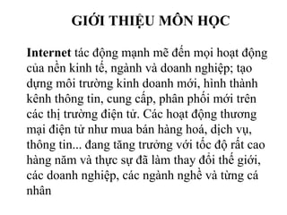 GIỚI THIỆU MÔN HỌC
Internet tác động mạnh mẽ đến mọi hoạt động
của nền kinh tế, ngành và doanh nghiệp; tạo
dựng môi trường kinh doanh mới, hình thành
kênh thông tin, cung cấp, phân phối mới trên
các thị trường điện tử. Các hoạt động thương
mại điện tử như mua bán hàng hoá, dịch vụ,
thông tin... đang tăng trưởng với tốc độ rất cao
hàng năm và thực sự đã làm thay đổi thế giới,
các doanh nghiệp, các ngành nghề và từng cá
nhân
 