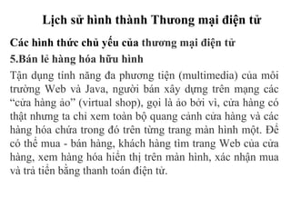 Lịch sử hình thành Thưong mại điện tử
Các hình thức chủ yếu của thương mại điện tử
5.Bán lẻ hàng hóa hữu hình
Tận dụng tính năng đa phương tiện (multimedia) của môi
trường Web và Java, người bán xây dựng trên mạng các
“cửa hàng ảo” (virtual shop), gọi là ảo bởi vì, cửa hàng có
thật nhưng ta chỉ xem toàn bộ quang cảnh cửa hàng và các
hàng hóa chứa trong đó trên từng trang màn hình một. Để
có thể mua - bán hàng, khách hàng tìm trang Web của cửa
hàng, xem hàng hóa hiển thị trên màn hình, xác nhận mua
và trả tiển bằng thanh toán điện tử.
 