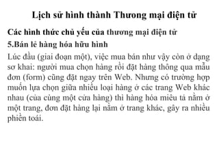 Lịch sử hình thành Thưong mại điện tử
Các hình thức chủ yếu của thương mại điện tử
5.Bán lẻ hàng hóa hữu hình
Lúc đầu (giai đoạn một), việc mua bán như vậy còn ở dạng
sơ khai: người mua chọn hàng rồi đặt hàng thông qua mẫu
đơn (form) cũng đặt ngay trên Web. Nhưng có trường hợp
muốn lựa chọn giữa nhiều loại hàng ở các trang Web khác
nhau (của cùng một cửa hàng) thì hàng hóa miêu tả nằm ở
một trang, đơn đặt hàng lại nằm ở trang khác, gây ra nhiều
phiền toái.
 
