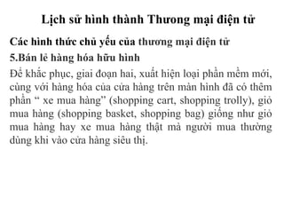 Lịch sử hình thành Thưong mại điện tử
Các hình thức chủ yếu của thương mại điện tử
5.Bán lẻ hàng hóa hữu hình
Để khắc phục, giai đoạn hai, xuất hiện loại phần mềm mới,
cùng với hàng hóa của cửa hàng trên màn hình đã có thêm
phần “ xe mua hàng” (shopping cart, shopping trolly), giỏ
mua hàng (shopping basket, shopping bag) giống như giỏ
mua hàng hay xe mua hàng thật mà người mua thường
dùng khi vào cửa hàng siêu thị.
 