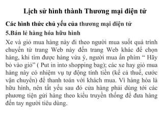 Lịch sử hình thành Thương mại điện tử
Các hình thức chủ yếu của thương mại điện tử
5.Bán lẻ hàng hóa hữu hình
Xe và giỏ mua hàng này đi theo người mua suốt quá trình
chuyển từ trang Web này đến trang Web khác để chọn
hàng, khi tìm được hàng vừa ý, người mua ấn phím “ Hãy
bỏ vào giỏ” ( Put in into shopping bag); các xe hay giỏ mua
hàng này có nhiệm vụ tự động tính tiền (kể cả thuế, cước
vận chuyển) để thanh toán với khách mua. Vì hàng hóa là
hữu hình, nên tất yếu sau đó cửa hàng phải dùng tới các
phương tiện gửi hàng theo kiểu truyền thống để đưa hàng
đến tay người tiêu dùng.
 
