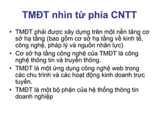 TMĐT nhìn từ phía CNTT
• TMĐT phải được xây dựng trên một nền tảng cơ
sở hạ tầng (bao gồm cơ sở hạ tầng về kinh tế,
công nghệ, pháp lý và nguồn nhân lực)
• Cơ sở hạ tầng công nghệ của TMĐT là công
nghệ thông tin và truyền thông.
• TMĐT là một ứng dụng công nghệ web trong
các chu trình và các hoạt động kinh doanh trực
tuyến.
• TMĐT là một bộ phận của hệ thống thông tin
doanh nghiệp
 