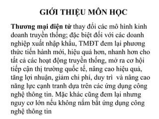 GIỚI THIỆU MÔN HỌC
Thương mại điện tử thay đổi các mô hình kinh
doanh truyền thống; đặc biệt đối với các doanh
nghiệp xuất nhập khẩu, TMĐT đem lại phương
thức tiến hành mới, hiệu quả hơn, nhanh hơn cho
tất cả các hoạt động truyền thống, mở ra cơ hội
tiếp cận thị trường quốc tế, nâng cao hiệu quả,
tăng lợi nhuận, giảm chi phí, duy trì và nâng cao
năng lực cạnh tranh dựa trên các ứng dụng công
nghệ thông tin. Mặc khác cũng đem lại nhưng
nguy cơ lớn nếu không nắm bắt ứng dụng công
nghệ thông tin
 