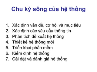 Chu kỳ sống của hệ thống
1. Xác định vấn đề, cơ hội và mục tiêu
2. Xác định các yêu cầu thông tin
3. Phân tích đề xuất hệ thống
4. Thiết kế hệ thống mới
5. Triển khai phần mềm
6. Kiểm định hệ thống
7. Cài đặt và đánh giá hệ thống
 