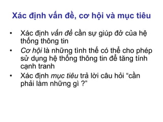 Xác định vấn đề, cơ hội và mục tiêu
• Xác định vấn đề cần sự giúp đở của hệ
thống thông tin
• Cơ hội là những tình thế có thể cho phép
sử dụng hệ thống thông tin để tăng tính
cạnh tranh
• Xác định mục tiêu trả lời câu hỏi “cần
phải làm những gì ?”
 