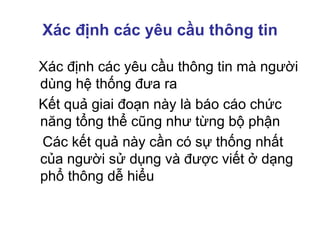 Xác định các yêu cầu thông tin
Xác định các yêu cầu thông tin mà người
dùng hệ thống đưa ra
Kết quả giai đoạn này là báo cáo chức
năng tổng thể cũng như từng bộ phận
Các kết quả này cần có sự thống nhất
của người sử dụng và được viết ở dạng
phổ thông dễ hiểu
 