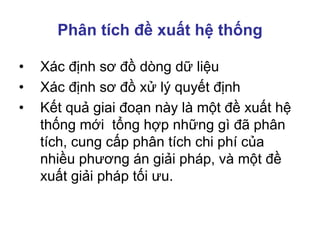 Phân tích đề xuất hệ thống
• Xác định sơ đồ dòng dữ liệu
• Xác định sơ đồ xử lý quyết định
• Kết quả giai đoạn này là một đề xuất hệ
thống mới tổng hợp những gì đã phân
tích, cung cấp phân tích chi phí của
nhiều phương án giải pháp, và một đề
xuất giải pháp tối ưu.
 