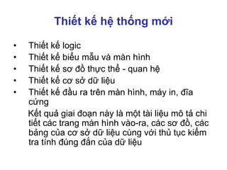 Thiết kế hệ thống mới
• Thiết kế logic
• Thiết kế biểu mẫu và màn hình
• Thiết kế sơ đồ thực thể - quan hệ
• Thiết kế cơ sở dữ liệu
• Thiết kế đầu ra trên màn hình, máy in, đĩa
cứng
Kết quả giai đoạn này là một tài liệu mô tả chi
tiết các trang màn hình vào-ra, các sơ đồ, các
bảng của cơ sở dữ liệu cùng với thủ tục kiểm
tra tính đúng đắn của dữ liệu
 