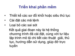 Triển khai phần mềm
• Thiết kế các sơ đồ khối hoặc siêu thủ tục
• Cài đặt các mã lệnh
• Loại bỏ các sai sót
Kết quả giai đoạn này là hệ thống
chương trình đã cài đặt, cùng với tư liệu
lập trình mô tả chi tiết các thuật giải, thủ
tục, hướng dẫn sử dụng, giúp đở trực
tuyến
 