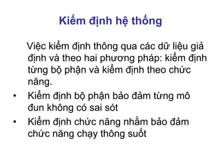 Kiểm định hệ thống
Việc kiểm định thông qua các dữ liệu giả
định và theo hai phương pháp: kiểm định
từng bộ phận và kiểm định theo chức
năng.
• Kiểm định bộ phận bảo đảm từng mô
đun không có sai sót
• Kiểm định chức năng nhằm bảo đảm
chức năng chạy thông suốt
 