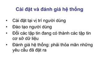 Cài đặt và đánh giá hệ thống
• Cài đặt tại vị trí người dùng
• Đào tạo người dùng
• Đổi các tập tin đang có thành các tập tin
cơ sở dữ liệu
• Đánh giá hệ thống: phải thỏa mãn những
yêu cầu đã đặt ra
 