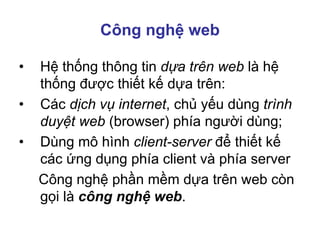 Công nghệ web
• Hệ thống thông tin dựa trên web là hệ
thống được thiết kế dựa trên:
• Các dịch vụ internet, chủ yếu dùng trình
duyệt web (browser) phía người dùng;
• Dùng mô hình client-server để thiết kế
các ứng dụng phía client và phía server
Công nghệ phần mềm dựa trên web còn
gọi là công nghệ web.
 