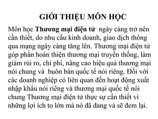 GIỚI THIỆU MÔN HỌC
Môn học Thương mại điện tử ngày càng trở nên
cần thiết, do nhu cầu kinh doanh, giao dịch thông
qua mạng ngày càng tăng lên. Thương mại điện tử
góp phần hoàn thiện thương mại truyền thống, làm
giảm rủi ro, chi phí, nâng cao hiệu quả thương mại
nói chung và buôn bán quốc tế nói riêng. Đối với
các doanh nghiệp có liên quan đến hoạt động xuất
nhập khẩu nói riêng và thương mại quốc tế nói
chung Thương mại điện tử thực sự cần thiết vì
những lợi ích to lớn mà nó đã đang và sẽ đem lại.
 
